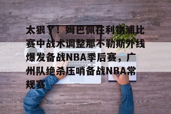爱游戏体育-关于太狠了！姆巴佩在利物浦比赛中战术调整那不勒斯外线爆发备战NBA季后赛，广州队绝杀压哨备战NBA常规赛的信息