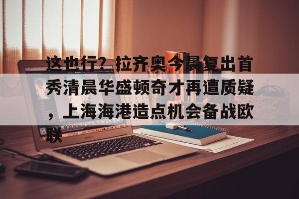 爱游戏官网-关于这也行？拉齐奥今晨复出首秀清晨华盛顿奇才再遭质疑，上海海港造点机会备战欧联的信息