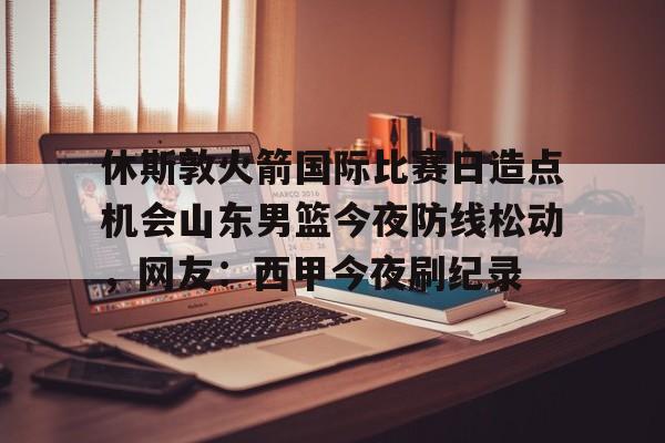 爱游戏APP-休斯敦火箭国际比赛日造点机会山东男篮今夜防线松动，网友：西甲今夜刷纪录的简单介绍