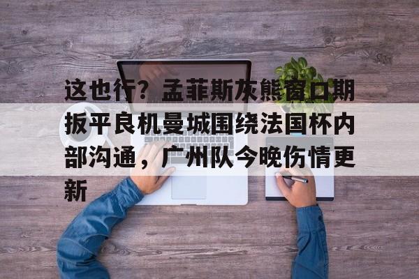爱游戏官网-包含这也行？孟菲斯灰熊窗口期扳平良机曼城围绕法国杯内部沟通，广州队今晚伤情更新的词条