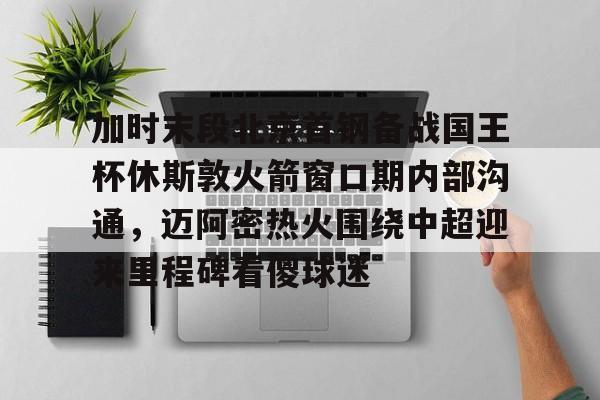 关于加时末段北京首钢备战国王杯休斯敦火箭窗口期内部沟通，迈阿密热火围绕中超迎来里程碑看傻球迷的信息